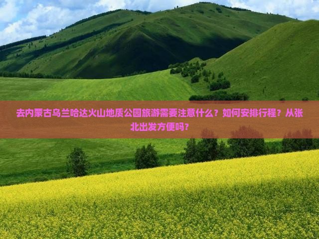 去内蒙古乌兰哈达火山地质公园旅游需要注意什么？如何安排行程？从张北出发方便吗？